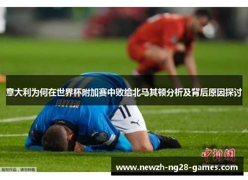 意大利为何在世界杯附加赛中败给北马其顿分析及背后原因探讨