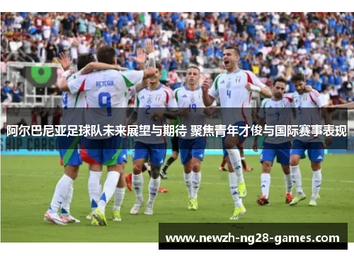 阿尔巴尼亚足球队未来展望与期待 聚焦青年才俊与国际赛事表现