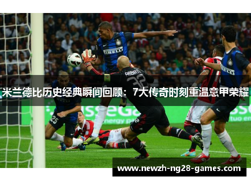 米兰德比历史经典瞬间回顾：7大传奇时刻重温意甲荣耀