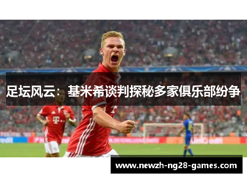 足坛风云:基米希谈判探秘多家俱乐部纷争 足坛风云:基米希谈判探秘多家俱乐部纷争