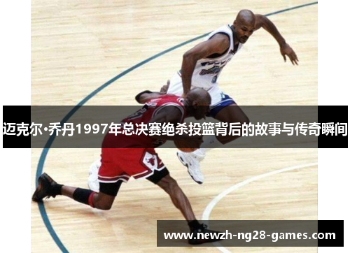 迈克尔·乔丹1997年总决赛绝杀投篮背后的故事与传奇瞬间