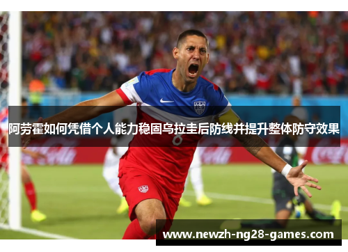 阿劳霍如何凭借个人能力稳固乌拉圭后防线并提升整体防守效果 阿劳霍如何凭借个人能力稳固乌拉圭后防线并提升整体防守效果