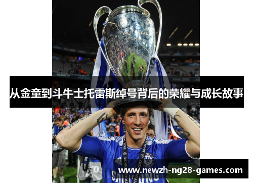 从金童到斗牛士托雷斯绰号背后的荣耀与成长故事 从金童到斗牛士托雷斯绰号背后的荣耀与成长故事