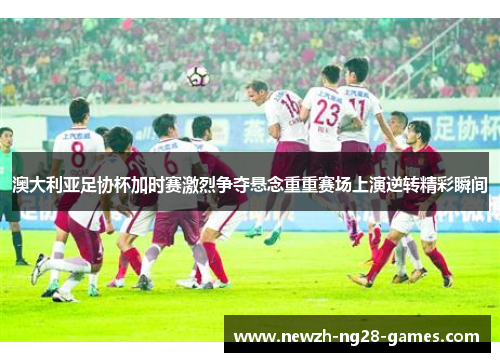 澳大利亚足协杯加时赛激烈争夺悬念重重赛场上演逆转精彩瞬间 澳大利亚足协杯加时赛激烈争夺悬念重重赛场上演逆转精彩瞬间
