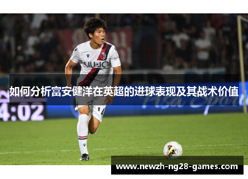 如何分析富安健洋在英超的进球表现及其战术价值 如何分析富安健洋在英超的进球表现及其战术价值