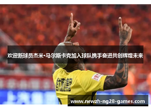 欢迎新球员杰米·马尔斯卡克加入球队携手奋进共创辉煌未来 欢迎新球员杰米·马尔斯卡克加入球队携手奋进共创辉煌未来
