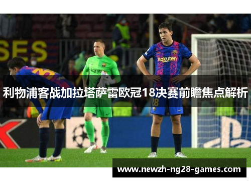 利物浦客战加拉塔萨雷欧冠18决赛前瞻焦点解析 利物浦客战加拉塔萨雷欧冠18决赛前瞻焦点解析