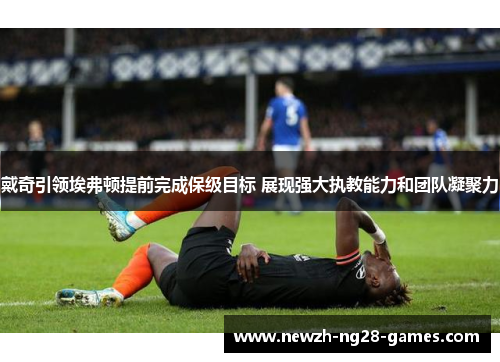 戴奇引领埃弗顿提前完成保级目标 展现强大执教能力和团队凝聚力 戴奇引领埃弗顿提前完成保级目标 展现强大执教能力和团队凝聚力
