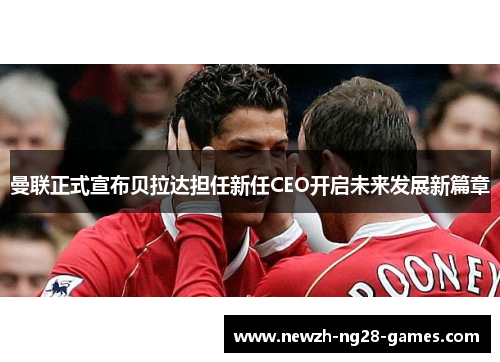 曼联正式宣布贝拉达担任新任CEO开启未来发展新篇章 曼联正式宣布贝拉达担任新任CEO开启未来发展新篇章