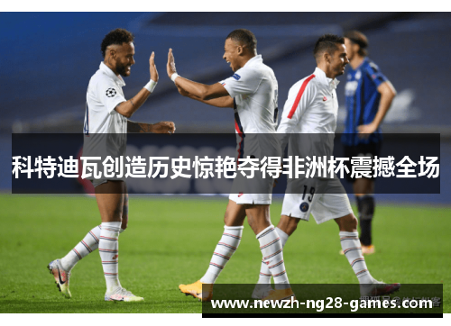 科特迪瓦创造历史惊艳夺得非洲杯震撼全场 科特迪瓦创造历史惊艳夺得非洲杯震撼全场