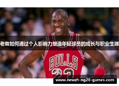 老詹如何通过个人影响力塑造年轻球员的成长与职业生涯 老詹如何通过个人影响力塑造年轻球员的成长与职业生涯