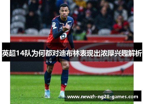 英超14队为何都对迪布林表现出浓厚兴趣解析 英超14队为何都对迪布林表现出浓厚兴趣解析