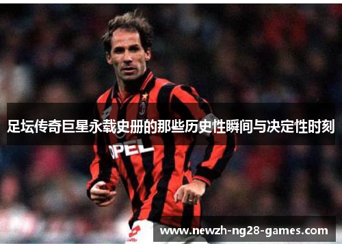 足坛传奇巨星永载史册的那些历史性瞬间与决定性时刻