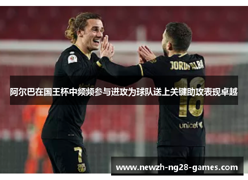 阿尔巴在国王杯中频频参与进攻为球队送上关键助攻表现卓越