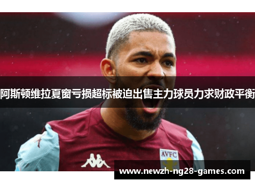 阿斯顿维拉夏窗亏损超标被迫出售主力球员力求财政平衡