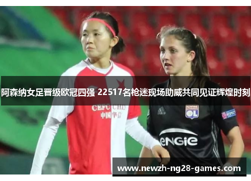 阿森纳女足晋级欧冠四强 22517名枪迷现场助威共同见证辉煌时刻