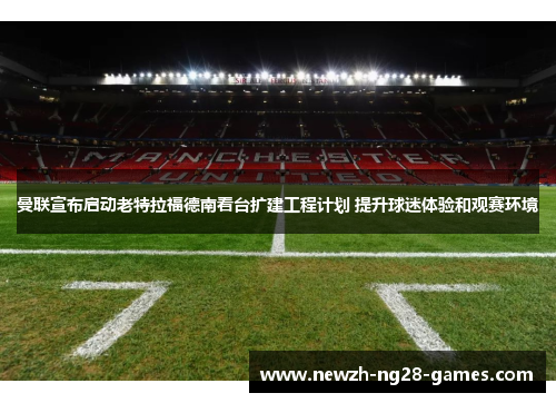 曼联宣布启动老特拉福德南看台扩建工程计划 提升球迷体验和观赛环境 曼联宣布启动老特拉福德南看台扩建工程计划 提升球迷体验和观赛环境