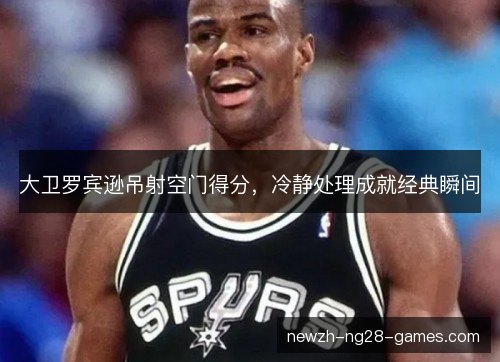 大卫罗宾逊吊射空门得分，冷静处理成就经典瞬间