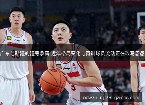 广东与新疆的疆粤争霸 近年格局变化与青训球员流动正在改写恩怨